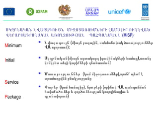 ՍԿԶԲՆԱԿԱՆ ՆՎԱԶԱԳՈՒՅՆ ՄԻՋՈՑԱՌՈՒՄՆԵՐԻ ՀԱՄԱԼԻՐ ՈՒՂՂՎԱԾ
ՎԵՐԱՐՏԱԴՐՈՂԱԿԱՆ ԱՌՈՂՋՈՒԹՅԱՆ ՊԱՀՊԱՆՄԱՆՆ (MISP)
 Նվազագույն ( ,միայն բազային սահմանափակ ծառայություններ
ՎԱ ոլորտում);
 Սկզբնական(միայն արտակարգ իրավիճակների համար),առանց
կոնկրետ տեղի կարիքների գնահատման;
 Ծառայություններ (կամ միջոցառումներ),որոնք պետք է
տրամադրվեն բնակչությանը
 Փաթեթ (կամ համալիր), նյութերի (օրինակ ՎԱ պահպանման
հավաքածուներ և գործունեության կոորդինացիա և
պլանավորում)
Minimum
Initial
Service
Package
ՀՀ ԱՐՏԱԿԱՐԳ ԻՐԱՎԻՃԱԿՆԵՐԻ
ՆԱԽԱՐԱՐՈՒԹՅՈՒՆ
 