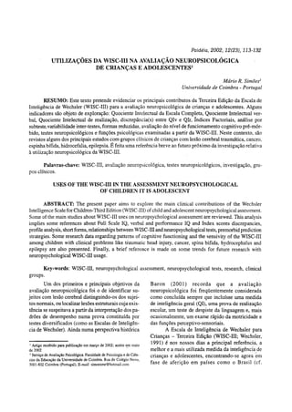 Paidéia, 2002, 12(23), 113-132
UTILIZAÇÕES DA WISC-III NA AVALIAÇÃO NEUROPSICOLÓGICA
DE CRIANÇAS E ADOLESCENTES1
Mário R. Simões2
Universidade de Coimbra - Portugal
RESUMO: Este texto pretende evidenciar os principais contributos da Terceira Edição da Escala de
Inteligência de Wechsler (WISC-III) para a avaliação neuropsicológica de crianças e adolescentes. Alguns
indicadores são objeto de exploração: Quociente Intelectual da Escala Completa, Quociente Intelectual ver-
bal, Quociente Intelectual de realização, discrepância(s) entre QIv e Qlr, índices Factorials, análise por
subteste,variabilidade inter-testes, formas reduzidas, avaliação do nível de funcionamento cognitivo pré-mór-
bido, testes neuropsicológicos e funções psicológicas examinadas a partir da WISC-III. Neste contexto, são
revistos alguns dos principais estudos com grupos clínicos de crianças com lesão cerebral traumática, cancro,
espinha bifida, hidrocefalia, epilepsia. É feita uma referência breve ao futuro próximo da investigação relativa
à utilização neuropsicológica da WISC-III.
Palavras-chave: WISC-III, avaliação neuropsicológica, testes neuropsicológicos, investigação, gru-
pos clínicos.
USES OF THE WISC-III IN THE ASSESSMENT NEUROPSYCHOLOGICAL
OF CHILDREN IT IS ADOLESCENT
ABSTRACT: The present paper aims to explore the main clinical contributions of the Wechsler
Intelligence Scale for Children-Third Edition (WISC-III) of child and adolescent neuropsychological assessment.
Some of the main studies about WISC-III uses on neuropsychological assessment are reviewed. This analysis
implies some references about Full Scale IQ, verbal and performance IQ and Index scores discrepancies,
profile analysis, short forms, relationships between WISC-III and neuropsychological tests, premorbid prediction
strategies. Some research data regarding patterns of cognitive functioning and the sensivity of the WISC-III
among children with clinical problems like traumatic head injury, cancer, spina bifida, hydrocephalus and
epilepsy are also presented. Finally, a brief reference is made on some trends for future research with
neuropsychological WISC-III usage.
Key-words: WISC-III, neuropsychological assessment, neuropsychological tests, research, clinical
groups.
Um dos primeiros e principais objetivos da
avaliação neuropsicológica foi o de identificar su-
jeitos com lesão cerebral distinguindo-os dos sujei-
tos normais, ou localizar lesões estruturais cuja exis-
tência se suspeitava a partir da interpretação dos pa-
drões de desempenho numa prova constituída por
testes diversificados (como as Escalas de Inteligên-
cia de Wechsler). Ainda numa perspectiva histórica
1
Artigo recebido para publicação em março de 2002; aceito em maio
de 2002
- Serviço de Avaliação Psicológica. Faculdade de Psicologia e de Ciên-
cias da Educação da Universidade de Coimbra. Rua do Colégio Novo,
3001-802 Coimbra (Portugal), E-maii. simoesmr@hotmail.com
Baron (2001) recorda que a avaliação
neuropsicológica foi freqüentemente considerada
como concluída sempre que incluísse uma medida
de inteligência geral (QI), uma prova de realização
escolar, um teste de despiste da linguagem e, mais
ocasionalmente, um exame rápido da motricidade e
das funções perceptivo-sensoriais.
A Escala de Inteligência de Wechsler para
Crianças - Terceira Edição (WISC-III; Wechsler,
1991) é nos nossos dias a principal referência, a
melhor e a mais utilizada medida da inteligência de
crianças e adolescentes, encontrando-se agora em
fase de aferição em países como o Brasil (cf.
 