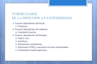 TUBERCULOSIS
DE LA INFECCIÓN A LA ENFERMEDAD
 Factores dependientes del bacilo.
 Virulencia.
 Factores dependientes del ambiente.
 Cantidad de bacilos.
 Factores dependientes del huésped.
 Edad y sexo.
 Genéticos.
 Desnutrición, alcoholismo.
 Infecciones (VIH) y asociación con otras enfermedades.
 Tratamientos inmunosupresores.
 