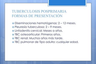 TUBERCULOSIS POSPRIMARIA
FORMAS DE PRESENTACIÓN
 Diseminaciones hematógenas: 2 – 12 meses.
 Pleuresía tuberculosa: 2 – 9 meses.
 Linfadenitis cervical: Meses a años.
 TBC osteoarticular: Primeros años.
 TBC renal: Muchos años más tarde.
 TBC pulmonar de Tipo adulto: cualquier edad.
 