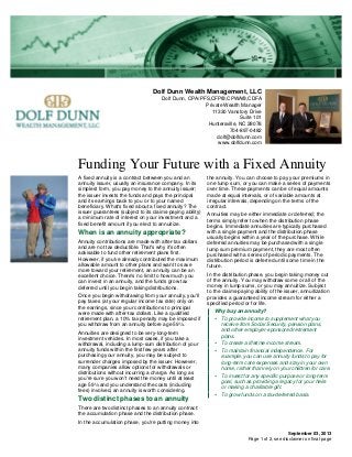 Dolf Dunn Wealth Management, LLC
Dolf Dunn, CPA/PFS,CFP®,CPWA®,CDFA
Private Wealth Manager
11330 Vanstory Drive
Suite 101
Huntersville, NC 28078
704-897-0482
dolf@dolfdunn.com
www.dolfdunn.com
Funding Your Future with a Fixed Annuity
September 03, 2013
A fixed annuity is a contract between you and an
annuity issuer, usually an insurance company. In its
simplest form, you pay money to the annuity issuer;
the issuer invests the funds and pays the principal
and its earnings back to you or to your named
beneficiary. What's fixed about a fixed annuity? The
issuer guarantees (subject to its claims-paying ability)
a minimum rate of interest on your investment and a
fixed benefit amount if you elect to annuitize.
When is an annuity appropriate?
Annuity contributions are made with after-tax dollars
and are not tax deductible. That's why it's often
advisable to fund other retirement plans first.
However, if you've already contributed the maximum
allowable amount to other plans and want to save
more toward your retirement, an annuity can be an
excellent choice. There's no limit to how much you
can invest in an annuity, and the funds grow tax
deferred until you begin taking distributions.
Once you begin withdrawing from your annuity, you'll
pay taxes (at your regular income tax rate) only on
the earnings, since your contributions to principal
were made with after-tax dollars. Like a qualified
retirement plan, a 10% tax penalty may be imposed if
you withdraw from an annuity before age 59½.
Annuities are designed to be very-long-term
investment vehicles. In most cases, if you take a
withdrawal, including a lump-sum distribution of your
annuity funds within the first few years after
purchasing your annuity, you may be subject to
surrender charges imposed by the issuer. However,
many companies allow options for withdrawals or
distributions without incurring a charge. As long as
you're sure you won't need the money until at least
age 59½ and you understand the costs (including
fees) involved, an annuity is worth considering.
Two distinct phases to an annuity
There are two distinct phases to an annuity contract:
the accumulation phase and the distribution phase.
In the accumulation phase, you're putting money into
the annuity. You can choose to pay your premiums in
one lump sum, or you can make a series of payments
over time. These payments can be of equal amounts
made at equal intervals, or of variable amounts at
irregular intervals, depending on the terms of the
contract.
Annuities may be either immediate or deferred; the
terms simply refer to when the distribution phase
begins. Immediate annuities are typically purchased
with a single payment and the distribution phase
usually begins within a year of the purchase. While
deferred annuities may be purchased with a single
lump sum premium payment, they are most often
purchased with a series of periodic payments. The
distribution period is deferred until some time in the
future.
In the distribution phase, you begin taking money out
of the annuity. You may withdraw some or all of the
money in lump sums, or you may annuitize. Subject
to the claims-paying ability of the issuer, annuitization
provides a guaranteed income stream for either a
specified period or for life.
Why buy an annuity?
• To provide income to supplement what you
receive from Social Security, pension plans,
and other employer-sponsored retirement
plans.
• To create a lifetime income stream.
• To maintain financial independence. For
example, you can use annuity funds to pay for
long-term care expenses and stay in your own
home, rather than rely on your children for care.
• To invest for any specific purpose or long-term
goal, such as providing a legacy for your heirs
or making a charitable gift.
• To grow funds on a tax-deferred basis.
Page 1 of 2, see disclaimer on final page
 