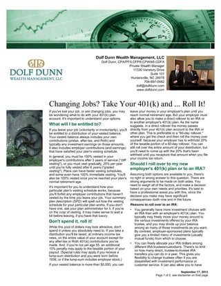 Dolf Dunn Wealth Management, LLC
Dolf Dunn, CPA/PFS,CFP®,CPWA®,CDFA
Private Wealth Manager
11330 Vanstory Drive
Suite 101
Huntersville, NC 28078
704-897-0482
dolf@dolfdunn.com
www.dolfdunn.com
Changing Jobs? Take Your 401(k) and ... Roll It!
September 17, 2013
If you've lost your job, or are changing jobs, you may
be wondering what to do with your 401(k) plan
account. It's important to understand your options.
What will I be entitled to?
If you leave your job (voluntarily or involuntarily), you'll
be entitled to a distribution of your vested balance.
Your vested balance always includes your own
contributions (pretax, after-tax, and Roth) and
typically any investment earnings on those amounts.
It also includes employer contributions (and earnings)
that have satisfied your plan's vesting schedule.
In general, you must be 100% vested in your
employer's contributions after 3 years of service ("cliff
vesting"), or you must vest gradually, 20% per year
until you're fully vested after 6 years ("graded
vesting"). Plans can have faster vesting schedules,
and some even have 100% immediate vesting. You'll
also be 100% vested once you've reached your plan's
normal retirement age.
It's important for you to understand how your
particular plan's vesting schedule works, because
you'll forfeit any employer contributions that haven't
vested by the time you leave your job. Your summary
plan description (SPD) will spell out how the vesting
schedule for your particular plan works. If you don't
have one, ask your plan administrator for it. If you're
on the cusp of vesting, it may make sense to wait a
bit before leaving, if you have that luxury.
Don't spend it, roll it!
While this pool of dollars may look attractive, don't
spend it unless you absolutely need to. If you take a
distribution you'll be taxed, at ordinary income tax
rates, on the entire value of your account except for
any after-tax or Roth 401(k) contributions you've
made. And, if you're not yet age 55, an additional
10% penalty may apply to the taxable portion of your
payout. (Special rules may apply if you receive a
lump-sum distribution and you were born before
1936, or if the lump-sum includes employer stock.)
If your vested balance is more than $5,000, you can
leave your money in your employer's plan until you
reach normal retirement age. But your employer must
also allow you to make a direct rollover to an IRA or
to another employer's 401(k) plan. As the name
suggests, in a direct rollover the money passes
directly from your 401(k) plan account to the IRA or
other plan. This is preferable to a "60-day rollover,"
where you get the check and then roll the money over
yourself, because your employer has to withhold 20%
of the taxable portion of a 60-day rollover. You can
still roll over the entire amount of your distribution, but
you'll need to come up with the 20% that's been
withheld until you recapture that amount when you file
your income tax return.
Should I roll over to my new
employer's 401(k) plan or to an IRA?
Assuming both options are available to you, there's
no right or wrong answer to this question. There are
strong arguments to be made on both sides. You
need to weigh all of the factors, and make a decision
based on your own needs and priorities. It's best to
have a professional assist you with this, since the
decision you make may have significant
consequences--both now and in the future.
Reasons to roll over to an IRA:
• You generally have more investment choices with
an IRA than with an employer's 401(k) plan. You
typically may freely move your money around to
the various investments offered by your IRA
trustee, and you may divide up your balance
among as many of those investments as you want.
By contrast, employer-sponsored plans typically
give you a limited menu of investments (usually
mutual funds) from which to choose.
• You can freely allocate your IRA dollars among
different IRA trustees/custodians. There's no limit
on how many direct, trustee-to-trustee IRA
transfers you can do in a year. This gives you
flexibility to change trustees often if you are
dissatisfied with investment performance or
customer service. It can also allow you to have
Page 1 of 2, see disclaimer on final page
 