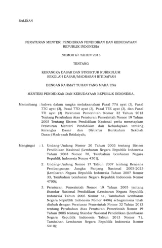 SALINAN
PERATURAN MENTERI PENDIDIKAN PENDIDIKAN DAN KEBUDAYAAN
REPUBLIK INDONESIA
NOMOR 67 TAHUN 2013
TENTANG
KERANGKA DASAR DAN STRUKTUR KURIKULUM
SEKOLAH DASAR/MADRASAH IBTIDAIYAH
DENGAN RAHMAT TUHAN YANG MAHA ESA
MENTERI PENDIDIKAN DAN KEBUDAYAAN REPUBLIK INDONESIA,
Menimbang : bahwa dalam rangka melaksanakan Pasal 77A ayat (3), Pasal
77C ayat (3), Pasal 77D ayat (3), Pasal 77E ayat (3), dan Pasal
77I ayat (3) Peraturan Pemerintah Nomor 32 Tahun 2013
Tentang Perubahan Atas Peraturan Pemerintah Nomor 19 Tahun
2005 Tentang Sistem Pendidikan Nasional perlu menetapkan
Peraturan Menteri Pendidikan dan Kebudayaan tentang
Kerangka Dasar dan Struktur Kurikulum Sekolah
Dasar/Madrasah Ibtidaiyah;
Mengingat : 1. Undang-Undang Nomor 20 Tahun 2003 tentang Sistem
Pendidikan Nasional (Lembaran Negara Republik Indonesia
Tahun 2003 Nomor 78, Tambahan Lembaran Negara
Republik Indonesia Nomor 4301);
2. Undang-Undang Nomor 17 Tahun 2007 tentang Rencana
Pembangunan Jangka Panjang Nasional 2005-2025
(Lembaran Negara Republik Indonesia Tahun 2007 Nomor
33, Tambahan Lembaran Negara Republik Indonesia Nomor
4700);
3. Peraturan Pemerintah Nomor 19 Tahun 2005 tentang
Standar Nasional Pendidikan (Lembaran Negara Republik
Indonesia Tahun 2005 Nomor 41, Tambahan Lembaran
Negara Republik Indonesia Nomor 4496) sebagaimana telah
diubah dengan Peraturan Pemerintah Nomor 32 Tahun 2013
tentang Perubahan Atas Peraturan Pemerintah Nomor 19
Tahun 2005 tentang Standar Nasional Pendidikan (Lembaran
Negara Republik Indonesia Tahun 2013 Nomor 71,
Tambahan Lembaran Negara Republik Indonesia Nomor
5410);
 