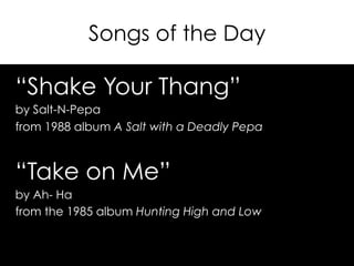 Songs of the Day
“Shake Your Thang”
by Salt-N-Pepa
from 1988 album A Salt with a Deadly Pepa
“Take on Me”
by Ah- Ha
from the 1985 album Hunting High and Low
 