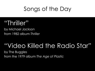 Songs of the Day
“Thriller”
by Michael Jackson
from 1982 album Thriller
“Video Killed the Radio Star”
by The Buggles
from the 1979 album The Age of Plastic
 