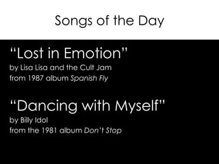 Songs of the Day
“Lost in Emotion”
by Lisa Lisa and the Cult Jam
from 1987 album Spanish Fly
“Dancing with Myself”
by Billy Idol
from the 1981 album Don’t Stop
 