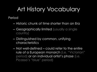 Art History Vocabulary
Period
–  Historic chunk of time shorter than an Era
–  Geographically limited (usually a single
country)
–  Distinguished by common, unifying
characteristics
–  Not well-defined – could refer to the entire
rule of a European monarch (i.e. “Victorian”
period) or an individual artist’s phase (i.e.
Picasso’s “blue” period)
 