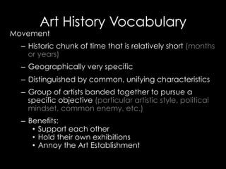 Art History Vocabulary
Movement
–  Historic chunk of time that is relatively short (months
or years)
–  Geographically very specific
–  Distinguished by common, unifying characteristics
–  Group of artists banded together to pursue a
specific objective (particular artistic style, political
mindset, common enemy, etc.)
–  Benefits:
•  Support each other
•  Hold their own exhibitions
•  Annoy the Art Establishment
 