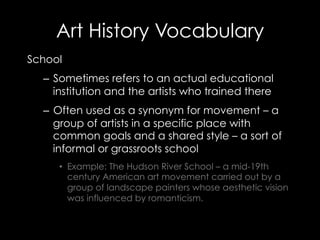 Art History Vocabulary
School
–  Sometimes refers to an actual educational
institution and the artists who trained there
–  Often used as a synonym for movement – a
group of artists in a specific place with
common goals and a shared style – a sort of
informal or grassroots school
•  Example: The Hudson River School – a mid-19th
century American art movement carried out by a
group of landscape painters whose aesthetic vision
was influenced by romanticism.
 
