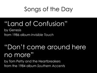Songs of the Day
“Land of Confusion”
by Genesis
from 1986 album Invisible Touch
“Don’t come around here
no more”
by Tom Petty and the Heartbreakers
from the 1984 album Southern Accents
 