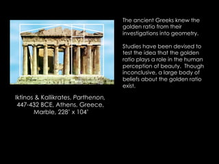 Iktinos & Kallikrates, Parthenon,
447-432 BCE, Athens, Greece,
Marble, 228’ x 104’
The ancient Greeks knew the
golden ratio from their
investigations into geometry.
Studies have been devised to
test the idea that the golden
ratio plays a role in the human
perception of beauty. Though
inconclusive, a large body of
beliefs about the golden ratio
exist.
 