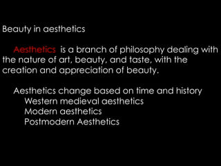 Beauty in aesthetics
Aesthetics is a branch of philosophy dealing with
the nature of art, beauty, and taste, with the
creation and appreciation of beauty.
Aesthetics change based on time and history
Western medieval aesthetics
Modern aesthetics
Postmodern Aesthetics
 