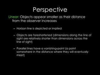 Perspective
Linear: Objects appear smaller as their distance
from the observer increases
–  Horizon line is depicted or implied
–  Objects are foreshortened (dimensions along the line of
sight are relatively shorter than dimensions across the
line of sight)
–  Parallel lines have a vanishing-point (a point
somewhere in the distance where they will eventually
meet)
 