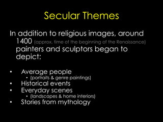 Secular Themes
In addition to religious images, around
1400 (approx. time of the beginning of the Renaissance)
painters and sculptors began to
depict:
•  Average people
•  (portraits & genre paintings)
•  Historical events
•  Everyday scenes
•  (landscapes & home interiors)
•  Stories from mythology
 
