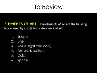 To Review
ELEMENTS	
  OF	
  ART	
  -­‐	
  The	
  elements	
  of	
  art	
  are	
  the	
  building	
  
blocks	
  used	
  by	
  ar>sts	
  to	
  create	
  a	
  work	
  of	
  art.	
  
	
  
	
  	
   1.  Shape
2.  Line
3.  Value (light and dark)
4.  Texture & pattern
5.  Color
6.  Space
 
