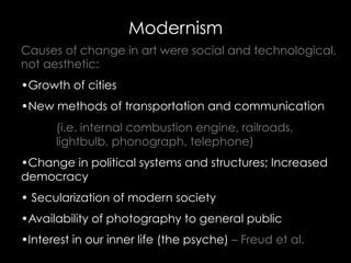 Causes of change in art were social and technological,
not aesthetic:
• Growth of cities
• New methods of transportation and communication
(i.e. internal combustion engine, railroads,
lightbulb, phonograph, telephone)
• Change in political systems and structures; Increased
democracy
• Secularization of modern society
• Availability of photography to general public
• Interest in our inner life (the psyche) – Freud et al.
Modernism
 