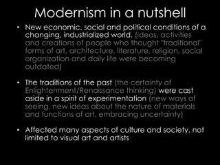 Modernism in a nutshell
•  New economic, social and political conditions of a
changing, industrialized world. (ideas, activities
and creations of people who thought "traditional"
forms of art, architecture, literature, religion, social
organization and daily life were becoming
outdated)
•  The traditions of the past (the certainty of
Enlightenment/Renaissance thinking) were cast
aside in a spirit of experimentation (new ways of
seeing, new ideas about the nature of materials
and functions of art, embracing uncertainty)
•  Affected many aspects of culture and society, not
limited to visual art and artists
 
