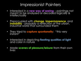 Impressionist Painters
•  Interested in a new way of seeing – paintings not
meant to be analyzed or decoded logically &
intellectually
•  Preoccupied with change, impermanence, and
instability - probably a reflection of the urban,
industrial world that surrounded them
•  They tried to capture spontaneity: “this very
instant”
•  Interested in depicting fleeting qualities of light
and color in nature
•  Made scenes of pleasure/leisure from their own
lives
 