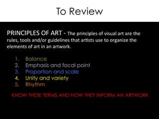 To Review
KNOW THESE TERMS AND HOW THEY INFORM AN ARTWORK
PRINCIPLES	
  OF	
  ART	
  -­‐	
  The	
  principles	
  of	
  visual	
  art	
  are	
  the	
  
rules,	
  tools	
  and/or	
  guidelines	
  that	
  ar>sts	
  use	
  to	
  organize	
  the	
  
elements	
  of	
  art	
  in	
  an	
  artwork.	
  
	
  
1.  Balance
2.  Emphasis and focal point
3.  Proportion and scale
4.  Unity and variety
5.  Rhythm
	
  
	
  
	
  
	
  
	
  
 