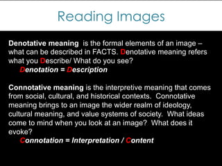 Reading Images
Denotative meaning is the formal elements of an image –
what can be described in FACTS. Denotative meaning refers
what you Describe/ What do you see?
Denotation = Description
Connotative meaning is the interpretive meaning that comes
from social, cultural, and historical contexts. Connotative
meaning brings to an image the wider realm of ideology,
cultural meaning, and value systems of society. What ideas
come to mind when you look at an image? What does it
evoke?
Connotation = Interpretation / Content
 