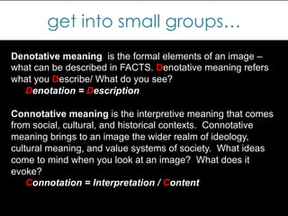 get into small groups…
Denotative meaning is the formal elements of an image –
what can be described in FACTS. Denotative meaning refers
what you Describe/ What do you see?
Denotation = Description
Connotative meaning is the interpretive meaning that comes
from social, cultural, and historical contexts. Connotative
meaning brings to an image the wider realm of ideology,
cultural meaning, and value systems of society. What ideas
come to mind when you look at an image? What does it
evoke?
Connotation = Interpretation / Content
 