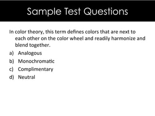 In&color&theory,&this&term&deﬁnes&colors&that&are&next&to&
each&other&on&the&color&wheel&and&readily&harmonize&and&
blend&together.&
a)  Analogous&
b)  MonochromaDc&
c)  Complimentary&
d)  Neutral&
&&
&&
Sample Test Questions
 