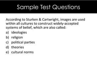 According&to&Sturken&&&Cartwright,&images&are&used&
within&all&cultures&to&construct&widely`accepted&
systems&of&belief,&which&are&also&called:&
a)  ideologies &&
b)  religion &&
c)  poliDcal&parDes&&
d)  theories&&
e)  cultural&norms&
&&
&&
Sample Test Questions
 