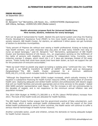 ALTERNATIVE BUDGET INITIATIVE (ABI) HEALTH CLUSTER
PRESS RELEASE
30 September 2013
Contact:
Dr. Benjamin “Jun” Bernardino, Life Haven, Inc., +639215793996 (Spokesperson)
Jofti Villena, Sarilaya, +63949.525.3494 (Media Liaison)
Health advocates propose Pork for Universal Health Care;
Hire nurses, doctors, midwives for every barangay
Pork can be good if rechanneled for health. Abolish the pork barrel system and chop the floating
Priority Development Assistance Fund (PDAF) to hire more health workers. According to civil
society network, ABI Health Cluster, for starters, an additional 5 billion pesos can get hundreds
of doctors to doctorless municipalities.
“Sixty percent of Filipinos die without ever seeing a health professional. Kulang na kulang ang
mga health workers, ‘yun pala nilulustay lang ang pera. At least isang midwife man lang or
nurse sa bawat barangay,” said Dr. Benjamin “Jun” Bernardino, spokesperson of ABI Health
Cluster and Secretary-General of Life Haven, Inc., an organization working on the fulfillment of
the rights of persons with disability, and pushing for independent living. Currently, some
midwives oversee 3 villages, which result into 1 or 2 days per barangay instead of full week
service. “Public funds that could have saved lives have been stolen, as such we support the call
for the prosecution of everyone accountable.”
“Wala ng lusot! Hindi na pwede ang sagot na kulang o walang pera,” continued Doc Jun, “What
we want is our ‘SANA’ to transform to ‘DAPAT at SAPAT’ na badyet para sa Kalusugang
Pangkalahatan.” The ABI Health Cluster proposed for a minimum additional
PhP9,140,371,113.00, which includes funds for health human resource.
“Although the Department of Health (DOH) budget increased, what’s actually missing in the
equation is substantive financing for health human resource (HHR), a building block of universal
health care: deploying adequate and skilled health workers and professionals with decent wages
that will run health facilities and provide appropriate and on-time services to the people,” stated
ANG NARS partylist representative Leah Paquiz. “Yet the increase is still not commensurate to
the decades of neglect, and is not responsive to the minimum annual inflation rate and
population increase.”
The 2014 DOH Budget at PhP80,171,300,000 is a 45.5% (about PhP30-billion) increase from
2013. The bulk of the health funds are allocated for health facilities.
The ABI Health Cluster further argues that the government practice of false volunteerism, such
as RN Heals, which it seeks amongst health professionals, and with the export of the most
skilled health professionals to serve in other countries, the health sector will continue to suffer a
serious internal hemorrhage of health human resource.
Another vulnerable sector, youth and children, echoes the demands on having adequate budget
for health human resource.
(632) 9273319, abihealth@gmail.com
 