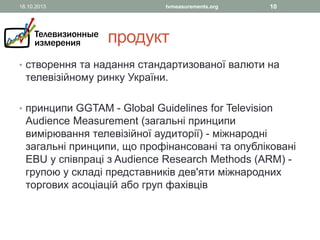 18.10.2013

tvmeasurements.org

10

продукт
• створення та надання стандартизованої валюти на

телевізійному ринку України.

• принципи GGTAM - Global Guidelines for Television

Audience Measurement (загальні принципи
вимірювання телевізійної аудиторії) - міжнародні
загальні принципи, що профінансовані та опубліковані
EBU у співпраці з Audience Research Methods (ARM) групою у складі представників дев'яти міжнародних
торгових асоціацій або груп фахівців

 
