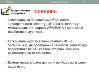 18.10.2013

tvmeasurements.org

5

принципи
• заснований за принципами об'єднаного

індустріального комітету (JIC), що викладені у
міжнародних стандартах WFA/EACA з організації
дослідження аудиторії.

• Об'єднаний індустріальний комітет (JIC) є

організацією, де дослідження замовляє комітет, що
представляє всі зацікавлені сторони: мовників,
рекламодавців та агентства.

• Комітет володіє всіма даними і приймає всі рішення

щодо нього.

 