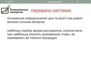 18.10.2013

tvmeasurements.org

6

переваги системи:
• оптимальне співвідношення ціни та якості при доволі

високих спільних витратах

• найбільш надійна форма дослідження, оскільки вона

має найбільшу кількість зацікавлених сторін, які
перевіряють всі технічні процедури

 