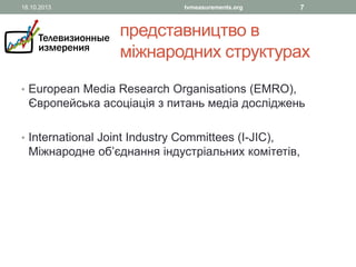 18.10.2013

tvmeasurements.org

7

представництво в
міжнародних структурах
• European Media Research Organisations (EMRO),

Європейська асоціація з питань медіа досліджень

• International Joint Industry Committees (I-JIC),

Міжнародне об’єднання індустріальних комітетів,

 