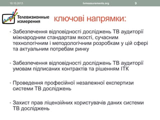 18.10.2013

tvmeasurements.org

9

ключові напрямки:
• Забезпечення відповідності досліджень ТВ аудиторії

міжнародним стандартам якості, сучасним
технологічним і методологічним розробкам у цій сфері
та актуальним потребам ринку

• Забезпечення відповідності досліджень ТВ аудиторії

умовам підписаних контрактів та рішенням ІТК

• Проведення професійної незалежної експертизи

системи ТВ досліджень

• Захист прав ліцензійних користувачів даних системи

ТВ досліджень

 