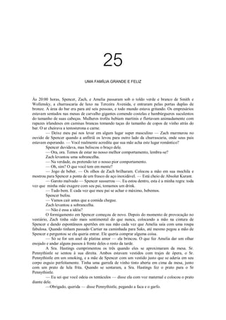 25
UMA FAMÍLIA GRANDE E FELIZ

Às 20:00 horas, Spencer, Zach, e Amelia passaram sob o toldo verde e branco de Smith e
Wollensky, a churrascaria de luxo na Terceira Avenida, e entraram pelas portas duplas de
bronze. A área do bar era para até seis pessoas, e todo mundo estava gritando. Os empresários
estavam sentados nas mesas de carvalho gigantes comendo costelas e hambúrgueres suculentos
do tamanho de suas cabeças. Mulheres troféu bebiam martinis e flertavam animadamente com
rapazes irlandeses em camisas brancas tomando taças do tamanho de copos de vinho atrás do
bar. O ar cheirava a testosterona e carne.
— Deixe meu pai nos levar em algum lugar super masculino — Zach murmurou no
ouvido de Spencer quando a anfitriã os levou para outro lado da churrascaria, onde seus pais
estavam esperando. — Você realmente acredita que sua mãe acha este lugar romântico?
Spencer duvidava, mas beliscou o braço dele.
— Ora, ora. Temos de estar no nosso melhor comportamento, lembra-se?
Zach levantou uma sobrancelha.
— Na verdade, eu pretendo ter o nosso pior comportamento.
— Oh, sim? O que você tem em mente?
— Jogo de beber. — Os olhos de Zach brilharam. Colocou a mão em sua mochila e
mostrou para Spencer a ponta de um frasco de aço inoxidável. — Está cheio de Absolut Kurant.
— Garoto malvado — Spencer sussurrou —. Eu estou dentro, esta é a minha regra: toda
vez que minha mãe exagere com seu pai, tomamos um drink.
— Tudo bem. E cada vez que meu pai se achar o máximo, bebemos.
Spencer bufou.
— Vamos cair antes que a comida chegue.
Zach levantou a sobrancelha.
— Não é essa a idéia?
O formigamento em Spencer começou de novo. Depois do momento de provocação no
vestiário, Zach tinha sido mais sentimental do que nunca, colocando a mão na cintura de
Spencer e dando espontâneos apertões em sua mão cada vez que Amelia saía com uma roupa
fabulosa. Quando tinham passado Cartier na caminhada para Saks, até mesmo pegou a mão de
Spencer e perguntou se ela queria entrar. Ele queria comprar alguma coisa.
— Só se for um anel de platina amor — ela brincou. O que fez Amelia dar um olhar
enojado e andar alguns passos à frente deles o resto da tarde.
A Sra. Hastings cumprimentou os três quando eles se aproximaram da mesa. Sr.
Pennythistle se sentou à sua direita. Ambos estavam vestidos com trajes de ópera, o Sr.
Pennythistle em um smoking, e a mãe de Spencer com um vestido justo que se aderia em seu
corpo esguio perfeitamente. Tinha uma garrafa de vinho tinto aberta em cima da mesa, junto
com um prato de lula frita. Quando se sentaram, a Sra. Hastings fez o prato para o Sr
Pennythistle.
— Eu sei que você odeia os tentáculos — disse ela com voz maternal e colocou o prato
diante dele.
—Obrigado, querida — disse Pennythistle, pegando a faca e o garfo.

 