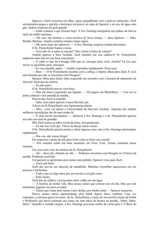Spencer e Zach trocaram um olhar, quase gargalhando com a palavra tentáculos. Zach
secretamente pegou a garrafa e derramou um pouco no copo de Spencer e no seu, de água com
gás. Ambos tomaram um gole grande.
— Então crianças o que fizeram hoje? A Sra. Hastings mergulhou um pedaço de lula na
tijela de molho marinara.
— Oh, sim, nós fizemos a coisa turística de Nova Iorque — disse Spencer —. Saks,
Bendel, Barneys. Amelia comprou muitas roupas legais.
— Oh, essas lojas são adoráveis — A Sra. Hastings suspirou melancolicamente.
O Sr. Pennythistle franziu a testa.
— Você não foi a todos os museus? Não visitou a bolsa de valores?
Amelia apertou a boca fechada. Zach afundou em sua cadeira.O Sr. Pennythistle
empurrou uma lula em sua boca com prazer.
— E sobre o tour do Carnegie Hall que eu consegui para você, Amelia? Eu tive que
mexer os pauzinhos para conseguir.
— Eu vou amanhã, papai — Amélia respondeu rapidamente. Puxa-saco.
— Bem. — O Sr Pennythistle assentiu com a cabeça, e depois olhou para Zach. E você
está dizendo que não se encontrou com Douglas?
Spencer olhou para Zach, tinha esquecido seu encontro com o homem de admissões de
Harvard. Zach deu de ombros.
— Eu não quero.
O Sr. Pennythistle piscou com força.
— Mas ele estava esperando sua ligação. — Ele pegou seu BlackBerry — Vou ver se
pode conhecer você amanhã de manhã...
Parecia que Zach ia explodir.
— Sabe, nem todos querem ir para Harvard, pai.
A boca do Sr Pennythistle caiu ligeiramente aberta.
— Mas... você vai adorar a Universidade de Harvard, Zachary. Algumas das minhas
melhores recordações são do meu tempo lá.
— É uma escola encantadora. — declarou a Sra. Hastings e o Sr. Pennythistle apertou
sua mão em sinal de gratidão.
Mas Zach juntou as mãos acima da mesa, sem pestanejar.
— Eu não sou você, pai. Talvez eu deseje outras coisas.
O Sr. Pennythistle parecia prestes a dizer alguma coisa, mas a Sra. Hastings interrompeu
rapidamente.
— Ora, ora, não vamos brigar!
Ela empurrou o prato de lula para Zach como se fosse um consolo.
— Nós estamos tendo um bom momento em Nova York. Vamos continuar dessa
maneira.
Um som curto veio do telefone do Sr. Pennythistle.
— Ah— disse ele, olhando na tela. — Podemos encontrar com Douglas às 10 horas da
manhã. Problema resolvido.
Um garçom se aproximou para tomar seus pedidos. Spencer virou para Zach.
— Você está bem?
Zach não moveu um músculo da mandíbula. Manchas vermelhas apareceram em seu
pescoço e bochechas.
— Tudo o que eu digo entra por um ouvido e sai pelo outro.
— Sinto muito.
Zach deu de ombros e acrescentou mais vodka em sua água.
— A história da minha vida. Mas escute, temos que colocar-nos em dia. Meu pai está
totalmente jogando seu peso ao redor.
— Temos que tomar pelo menos cinco drinks, por minha conta — Spencer sussurrou.
Houve muitas outras oportunidades para beber depois disso, também. Uma vez
ordenada, a conversa girou em torno do Sr. Pennythistle e como ele era um fiel cliente de Smith
e Wollensky que havia colocado seu nome em uma placa de bronze na parede, “beber, beber,
beber.” Quando a comida chegou, a Sra. Hastings procurou molho de carne para o T-Bone do

 