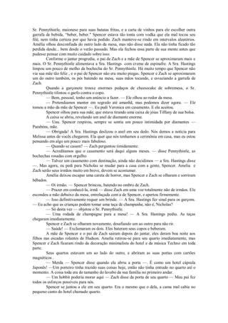 Sr. Pennythistle, maionese para suas batatas fritas, e a carta de vinhos para ele escolher outra
garrafa de bebida, “beber, beber." Spencer estava tão tonta com vodka que ela mal tocou seu
filé, nem tinha certeza por que havia pedido. Zach manteve-se rindo em intervalos aleatórios.
Amélia olhou desconfiada do outro lado da mesa, mas não disse nada. Ela não tinha ficado tão
perdida desde... bem desde o verão passado. Mas ela fechou essa parte de sua mente antes que
pudesse pensar com muito cuidado sobre isso.
Conforme o jantar progredia, o pai de Zach e a mãe de Spencer se aproximaram mais e
mais. O Sr. Pennythistle alimentava a Sra. Hastings com creme de espinafre. A Sra. Hastings
limpou um pouco de molho da bochecha do Sr. Pennythistle. Há muito tempo que Spencer não
via sua mãe tão feliz , e o pai de Spencer não era muito piegas. Spencer e Zach se aproximaram
um do outro também, os pés batendo na mesa, suas mãos tocando, e esvaziando a garrafa de
Zach.
Quando a garçonete trouxe enormes pedaços de cheesecake de sobremesa, o Sr.
Pennythistle tilintou o garfo contra o copo.
— Bem, pessoal, tenho um anúncio a fazer. — Ele olhou ao redor da mesa.
— Pretendiamos manter em segredo até amanhã, mas podemos dizer agora. — Ele
tomou a mão da mãe de Spencer —. Eu pedi Veronica em casamento. E ela aceitou.
Spencer olhou para sua mãe, que estava tirando uma caixa de jóias Tiffany de sua bolsa.
A caixa se abriu, revelando um anel de diamante enorme.
— Uau. Spencer respirou, sempre se sentia um pouco intimidada por diamantes —
Parabéns, mãe.
— Obrigada! A Sra. Hastings deslizou o anel em seu dedo. Nós demos a notícia para
Melissa antes de vocês chegarem. Ela quer que nós tenhamos a cerimônia em casa, mas eu estou
pensando em algo um pouco mais fabuloso.
— Quando se casam? — Zach perguntou timidamente.
— Acreditamos que o casamento será daqui alguns meses. — disse Pennythistle, as
bochechas rosadas com orgulho.
— Talvez um casamento com destinação, ainda não decidimos — a Sra. Hastings disse
—. Mas agora, eu pedi para Nicholas se mudar para a casa com a gente, Spencer. Amelia e
Zach serão seus irmãos muito em breve, devem se acostumar.
Amélia deixou escapar uma careta de horror, mas Spencer e Zach se olharam e sorriram
bêbados.
— Oi irmão. — Spencer brincou, batendo no ombro de Zach.
— Prazer em conhecê-la, irmã — disse Zach em uma voz totalmente não de irmãos. Ele
escondeu a mão debaixo da mesa, entrelaçada com a de Spencer, e apertou firmemente.
— Isso definitivamente requer um brinde. — A Sra. Hastings fez sinal para os garçons.
— Eu acho que as crianças podem tomar uma taça de champanhe, não é, Nicholas?
— Só desta vez — objetou o Sr. Pennythistle.
— Uma rodada de champagne para a mesa! — A Sra. Hastings pediu. As taças
chegaram imediatamente.
Spencer e Zach se olharam novamente, desafiando um ao outro para não rir.
— Saúde! — Exclamaram os dois. Eles bateram seus copos e beberam.
A mãe de Spencer e o pai de Zach sairam depois do jantar, eles deram boa noite aos
filhos nas escadas rolantes de Hudson. Amelia retirou-se para seu quarto imediatamente, mas
Spencer e Zach ficaram rindo da decoração minimalista do hotel e da música Techno em toda
parte.
Seus quartos estavam um ao lado do outro, e abriram as suas portas com cartões
magnéticos .
— Merda — Spencer disse quando ela abriu a porta —. É como um hotel cápsula
Japonês! —Um porteiro tinha trazido suas coisas hoje, então não tinha entrado no quarto até o
momento. A coisa toda era do tamanho do lavabo da sua família no primeiro andar.
— Um hobbit poderia morar aqui — Zach disse da porta de seu quarto — Meu pai fez
todos os esforços possíveis para nós.
Spencer se juntou a ele em seu quarto. Era o mesmo que o dela, a cama mal cabia no
pequeno canto do hotel chamado quarto.

 