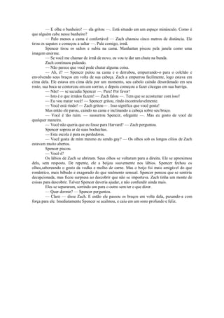 — E olhe o banheiro! — ela gritou —. Está situado em um espaço minúsculo. Como é
que alguém cabe nesse banheiro?
— Pelo menos a cama é confortável — Zach chamou cinco metros de distância. Ele
tirou os sapatos e começou a saltar —. Pule comigo, irmã.
Spencer tirou os saltos e subiu na cama. Manhattan piscou pela janela como uma
imagem enorme.
— Se você me chamar de irmã de novo, eu vou te dar um chute na bunda.
Zach continuou pulando.
— Não parece que você pode chutar alguma coisa.
— Ah, é? — Spencer pulou na cama e o derrubou, empurrando-o para o colchão e
envolvendo seus braços em volta de sua cabeça. Zach a empurrou facilmente, logo estava em
cima dela. Ele estava em cima dela por um momento, seu cabelo caindo desordenado em seu
rosto, sua boca se contorceu em um sorriso, e depois começou a fazer cócegas em sua barriga.
— Não! — se sacudia Spencer —. Pare! Por favor!
— Isto é o que irmãos fazem! — Zach falou —. Tem que se acostumar com isso!
— Eu vou matar você! — Spencer gritou, rindo incontrolavelmente.
— Você está rindo! — Zach gritou— . Isso significa que você gosta!
Mas então ele parou, caindo na cama e inclinando a cabeça sobre seu braço.
— Você é tão ruim. — sussurrou Spencer, ofegante —. Mas eu gosto de você de
qualquer maneira.
— Você não queria que eu fosse para Harvard? — Zach perguntou.
Spencer soprou ar de suas bochechas.
— Esta escola é para os perdedores.
— Você gosta de mim mesmo eu sendo gay? — Os olhos sob os longos cílios de Zach
estavam muito abertos.
Spencer piscou.
— Você é?
Os lábios de Zach se abriram. Seus olhos se voltaram para a direita. Ele se aproximou
dela, sem resposta. De repente, ele a beijou suavemente nos lábios. Spencer fechou os
olhos,saboreando o gosto da vodka e molho de carne. Mas o beijo foi mais amigável do que
romântico, mais bêbado e exagerado do que realmente sensual. Spencer pensou que se sentiria
decepcionada, mas ficou surpresa ao descobrir que não se importava. Zach tinha um monte de
coisas para descobrir. Talvez Spencer deveria ajudar, e não confundir ainda mais.
Eles se separaram, sorrindo um para o outro sem ter o que dizer.
— Quer dormir? — Spencer perguntou.
— Claro — disse Zach. E então ele passou os braços em volta dela, puxando-a com
força para ele. Imediatamente Spencer se acalmou, e caiu em um sono profundo e feliz.

 