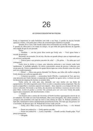 26
AS COISAS ESQUENTAM NA PISCINA

Emily se impulsinou no nado borboleta com toda a sua força. A parede da piscina borrada
apareceu à frente, e ela pulou para o bloco de cronometragem eletrônica na parede.
Quando ela se virou, todo mundo ainda estava terminando sua corrida. Sim. Ela ganhou.
E quando ela olhou para o seu tempo no relógio, viu que tinha ido quatro décimos de segundo
mais rápido do que no ano passado.
Ótimo.
— Parabéns —, um dos juízes disse assim que Emily saiu. — Você quase bateu o
recorde do percurso.
Raymond, seu treinador, foi até ela e lhe deu um grande abraço, nem se importando que
ela estivesse encharcada.
— Notável para o seu primeiro encontro de volta! —, Ele gritou. — Eu sabia que você
conseguiria!
Emily tirou os óculos e a touca, seus músculos pulsavam e seu coração ainda batia
rapidamente. A multidão aplaudiu. Os outros concorrentes sairam da piscina e olhavam com
inveja para ela. Vários companheiros de equipe deram tapas nas costas dizendo como ela voltou
para seu condicionamento.
— Ótimo! —, Disse uma garota chamada Tori Barnes, que tinha sido melhor amiga de
Emily durante um verão na segunda série.
— Comeram sua poeira —, acrescentou Jacob O'Reilly, o namorado de Tori, que teve
uma paixonite por Emily durante a temporada de mergulho na quarta série, e colocou um anel
de diamante da máquina de chicletes no armário dela.
Emily sorriu de volta para eles, deixando cair seus óculos em sua bolsa de
equipamentos. Ela tinha esquecido como é bom se sentir a vencedora numa competição. Mas ela
queria compartilhar o momento especial com alguém... bem, especial, e as crianças do time não
eram o suficiente. Revirando a sua bolsa, ela encontrou seu telefone e escreveu um novo texto
para Chloe. Acabei de ganhar a corrida! Tão animada para sair esta noite! Emily não podia
esperar para comemorar, não alcoolicamente, é claro.
— Emily?
Um homem com a camisa da University of North Carolina ziguezagueou através do nó
de nadadores. Ele tinha um rosto bem barbeado, olhos azuis enrrugados, fino cabelo castanho, e
carregava uma prancheta com capa de couro e uma câmera de vídeo. Sr. Roland caminhou ao
lado dele. Sentimentos mistos imediatamente preencheram Emily. Por mais que ela quisesse ver
o recrutador, ela desejou que o Sr. Roland não tivesse vindo com ele.
— Emily, este é Marc Lowry, da Universidade da Carolina do Norte, — o Sr. Roland
disse.
— Prazer em conhecê-lo. — Emily apertou sua mão.
— Prazer em conhecê-la —, Lowry respondeu. — Grande corrida. Grande golpe. Você
parece promissora.
— Obrigada.

 