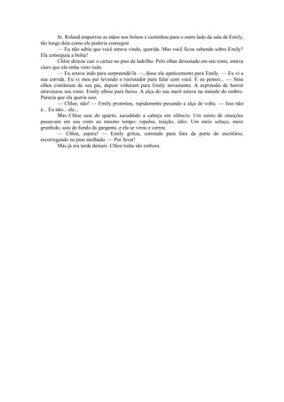 Sr. Roland empurrou as mãos nos bolsos e caminhou para o outro lado da sala de Emily,
tão longe dela como ele poderia conseguir.
— Eu não sabia que você estava vindo, querida. Mas você ficou sabendo sobre Emily?
Ela conseguiu a bolsa!
Chloe deixou cair o cartaz no piso de ladrilho. Pelo olhar devastado em seu rosto, estava
claro que ela tinha visto tudo.
— Eu estava indo para surpreendê-la —, disse ela apaticamente para Emily. — Eu vi a
sua corrida. Eu vi meu pai levando o recrutador para falar com você. E eu pensei... — Seus
olhos cintilaram de seu pai, depois voltaram para Emily novamente. A expressão de horror
atravessou seu rosto. Emily olhou para baixo. A alça do seu maiô estava na metade do ombro.
Parecia que ela queria isso.
— Chloe, não! — Emily protestou, rapidamente puxando a alça de volta. — Isso não
é... Eu não... ele...
Mas Chloe saiu do quarto, sacudindo a cabeça em silêncio. Um misto de emoções
passavam em seu rosto ao mesmo tempo: repulsa, traição, ódio. Um meio soluço, meio
grunhido, saiu do fundo da garganta, e ela se virou e correu.
— Chloe, espere! — Emily gritou, correndo para fora da porta do escritório,
escorregando no piso molhado. — Por favor!
Mas já era tarde demais. Chloe tinha ido embora.

 