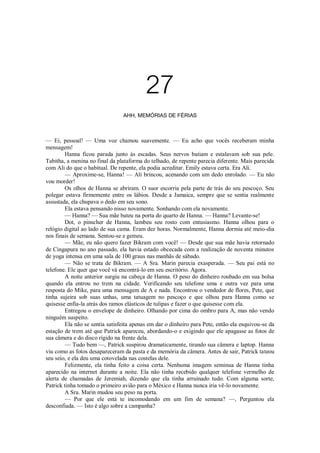 27
AHH, MEMÓRIAS DE FÉRIAS

— Ei, pessoal! — Uma voz chamou suavemente. — Eu acho que vocês receberam minha
mensagem!
Hanna ficou parada junto às escadas. Seus nervos batiam e estalavam sob sua pele.
Tabitha, a menina no final da plataforma do telhado, de repente parecia diferente. Mais parecida
com Ali do que o habitual. De repente, ela podia acreditar. Emily estava certa. Era Ali.
— Aproxime-se, Hanna! — Ali brincou, acenando com um dedo enrolado. — Eu não
vou morder!
Os olhos de Hanna se abriram. O suor escorria pela parte de trás do seu pescoço. Seu
polegar estava firmemente entre os lábios. Desde a Jamaica, sempre que se sentia realmente
assustada, ela chupava o dedo em seu sono.
Ela estava pensando nisso novamente. Sonhando com ela novamente.
— Hanna? — Sua mãe bateu na porta do quarto de Hanna. — Hanna? Levante-se!
Dot, o pinscher de Hanna, lambeu seu rosto com entusiasmo. Hanna olhou para o
relógio digital ao lado de sua cama. Eram dez horas. Normalmente, Hanna dormia até meio-dia
nos finais de semana. Sentou-se e gemeu.
— Mãe, eu não quero fazer Bikram com você! — Desde que sua mãe havia retornado
de Cingapura no ano passado, ela havia estado obcecada com a realização de noventa minutos
de yoga intensa em uma sala de 100 graus nas manhãs de sábado.
— Não se trata de Bikram. — A Sra. Marin parecia exasperada. — Seu pai está no
telefone. Ele quer que você vá encontrá-lo em seu escritório. Agora.
A noite anterior surgiu na cabeça de Hanna. O peso do dinheiro roubado em sua bolsa
quando ela entrou no trem na cidade. Verificando seu telefone uma e outra vez para uma
resposta do Mike, para uma mensagem de A e nada. Encontrou o vendedor de flores, Pete, que
tinha sujeira sob suas unhas, uma tatuagem no pescoço e que olhou para Hanna como se
quisesse enfia-la atrás dos ramos elásticos de tulipas e fazer o que quisesse com ela.
Entregou o envelope de dinheiro. Olhando por cima do ombro para A, mas não vendo
ninguém suspeito.
Ela não se sentia satisfeita apenas em dar o dinheiro para Pete, então ela esquivou-se da
estação de trem até que Patrick apareceu, abordando-o e exigindo que ele apagasse as fotos de
sua câmera e do disco rígido na frente dela.
— Tudo bem —, Patrick suspirou dramaticamente, tirando sua câmera e laptop. Hanna
viu como as fotos desapareceram da pasta e da memória da câmera. Antes de sair, Patrick tateou
seu seio, e ela deu uma cotovelada nas costelas dele.
Felizmente, ela tinha feito a coisa certa. Nenhuma imagem seminua de Hanna tinha
aparecido na internet durante a noite. Ela não tinha recebido qualquer telefone vermelho de
alerta de chamadas de Jeremiah, dizendo que ela tinha arruinado tudo. Com alguma sorte,
Patrick tinha tomado o primeiro avião para o México e Hanna nunca iria vê-lo novamente.
A Sra. Marin mudou seu peso na porta.
— Por que ele está te incomodando em um fim de semana? —, Perguntou ela
desconfiada. — Isto é algo sobre a campanha?

 