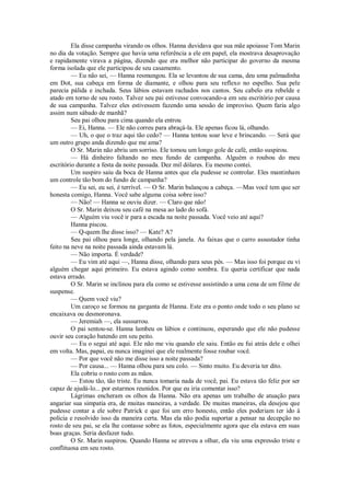 Ela disse campanha virando os olhos. Hanna duvidava que sua mãe apoiasse Tom Marin
no dia da votação. Sempre que havia uma referência a ele em papel, ela mostrava desaprovação
e rapidamente virava a página, dizendo que era melhor não participar do governo da mesma
forma isolada que ele participou de seu casamento.
— Eu não sei, — Hanna resmungou. Ela se levantou de sua cama, deu uma palmadinha
em Dot, sua cabeça em forma de diamante, e olhou para seu reflexo no espelho. Sua pele
parecia pálida e inchada. Seus lábios estavam rachados nos cantos. Seu cabelo era rebelde e
atado em torno de seu rosto. Talvez seu pai estivesse convocando-a em seu escritório por causa
de sua campanha. Talvez eles estivessem fazendo uma sessão de improviso. Quem faria algo
assim num sábado de manhã?
Seu pai olhou para cima quando ela entrou
— Ei, Hanna. — Ele não correu para abraçá-la. Ele apenas ficou lá, olhando.
— Uh, o que o traz aqui tão cedo? — Hanna tentou soar leve e brincando. — Será que
um outro grupo anda dizendo que me ama?
O Sr. Marin não abriu um sorriso. Ele tomou um longo gole de café, então suspirou.
— Há dinheiro faltando no meu fundo de campanha. Alguém o roubou do meu
escritório durante a festa da noite passada. Dez mil dólares. Eu mesmo contei.
Um suspiro saiu da boca de Hanna antes que ela pudesse se controlar. Eles mantinham
um controle tão bom do fundo de campanha?
— Eu sei, eu sei, é terrível. — O Sr. Marin balançou a cabeça. —Mas você tem que ser
honesta comigo, Hanna. Você sabe alguma coisa sobre isso?
— Não! — Hanna se ouviu dizer. — Claro que não!
O Sr. Marin deixou seu café na mesa ao lado do sofá.
— Alguém viu você ir para a escada na noite passada. Você veio até aqui?
Hanna piscou.
— Q-quem lhe disse isso? — Kate? A?
Seu pai olhou para longe, olhando pela janela. As faixas que o carro assustador tinha
feito na neve na noite passada ainda estavam lá.
— Não importa. É verdade?
— Eu vim até aqui —, Hanna disse, olhando para seus pés. — Mas isso foi porque eu vi
alguém chegar aqui primeiro. Eu estava agindo como sombra. Eu queria certificar que nada
estava errado.
O Sr. Marin se inclinou para ela como se estivesse assistindo a uma cena de um filme de
suspense.
— Quem você viu?
Um caroço se formou na garganta de Hanna. Este era o ponto onde todo o seu plano se
encaixava ou desmoronava.
— Jeremiah —, ela sussurrou.
O pai sentou-se. Hanna lambeu os lábios e continuou, esperando que ele não pudesse
ouvir seu coração batendo em seu peito.
— Eu o segui até aqui. Ele não me viu quando ele saiu. Então eu fui atrás dele e olhei
em volta. Mas, papai, eu nunca imaginei que ele realmente fosse roubar você.
— Por que você não me disse isso a noite passada?
— Por causa... — Hanna olhou para seu colo. — Sinto muito. Eu deveria ter dito.
Ela cobriu o rosto com as mãos.
— Estou tão, tão triste. Eu nunca tomaria nada de você, pai. Eu estava tão feliz por ser
capaz de ajudá-lo... por estarmos reunidos. Por que eu iria comentar isso?
Lágrimas encheram os olhos da Hanna. Não era apenas um trabalho de atuação para
angariar sua simpatia era, de muitas maneiras, a verdade. De muitas maneiras, ela desejou que
pudesse contar a ele sobre Patrick e que foi um erro honesto, então eles poderiam ter ido à
polícia e resolvido isso da maneira certa. Mas ela não podia suportar a pensar na decepção no
rosto de seu pai, se ela lhe contasse sobre as fotos, especialmente agora que ela estava em suas
boas graças. Seria desfazer tudo.
O Sr. Marin suspirou. Quando Hanna se atreveu a olhar, ela viu uma expressão triste e
conflituosa em seu rosto.

 