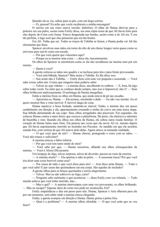 Quando ela as viu, saltou para os pés, com um largo sorriso.
— Ei, pessoal! Eu acho que vocês receberam a minha mensagem!
O sorriso em seu rosto estava torcido, diabólico. O olhar de Hanna derivou para a
pulseira em seu pulso, assim como Emily disse, era uma cópia exata da que Ali havia feito para
elas depois da Coisa com Jenna. Estava desgastada nas bordas, assim como a de Ali era. E era
tão perfeita, o lago azul que elas pensaram que era tão bonito.
Era Ali. Tinha que ser. Todos os traços de Tabitha se foram, e Hanna podia ver Ali tão
claramente que doeu.
Spencer envolveu suas mãos em torno do alto de um chaise longue vazio quase como se
estivesse para usá-lo como um escudo.
— Por que você queria que viéssemos aqui?
— Porque eu ia mostrar uma coisa —, disse ela, inocentemente.
Os olhos de Spencer se estreitaram como se ela não acreditasse na menina nem por um
minuto.
— Quem é você?
A garota colocou as mãos nos quadris e se inclinou para trás e para frente provocando.
— Você está bêbada, Spencer? Meu nome é Tabitha. Eu lhe disse isso.
— Seu nome não é Tabitha, — Emily disse com uma voz pequena e assustada. — Você
sabe coisas sobre nós. Coisas que ninguém mais poderia saber.
— Talvez eu seja vidente —, a menina disse, encolhendo os ombros. — E, bem, há algo
sobre todas vocês. Eu sinto que as conheço desde sempre, mas isso é impossível, não é? — Seus
olhos brilhavam maliciosamente. O estômago de Hanna mergulhou.
Então a menina fixou os olhos em Hanna, que ainda estava de pé nas escadas.
— Aproxime-se, Hanna. — Ela acenou, enrolando o dedo. — Eu não vou morder. Eu só
quero mostrar-lhes a vista incrível. É incrível daqui de cima.
Hanna manteve a boca fechada, sentindo-se imóvel. Então, a menina deu um passo
cambaleante em direção a ela, aparentemente cruzando o ninho do corvo em uma única etapa.
Sua bebida derramando de seu copo. Seus olhos arregalados não piscavam. Em segundos, ela
colocou Hanna contra o muro baixo que cercava a plataforma. De perto, ela cheirava a sabonete
de baunilha e rum. Quando ela olhou nos olhos de Hanna, ela soltou outra risada familiar. O
coração de Hanna bateu mais forte. Ela pensou nas vezes que ela ouviu Ali rir, mesmo depois
que Ali havia supostamente morrido no incêndio em Poconos. As manhãs em que ela acordou
suando frio, com certeza de que Ali estava atrás delas. Agora estava se tornando realidade.
— O que você quer de nós? — Hanna chorou, protegendo o rosto com as mãos. —
Você não tomou o suficiente?
A menina esticou o lábio inferior.
— Por que você tem tanto medo de mim?
— Você sabe por que, — Hanna sussurrou, olhando nos olhos enlouquecidos da
menina. — Você é Alison DiLaurentis.
Um lampejo de algo, talvez surpresa, talvez de diversão, passou no rosto da menina.
— A menina morta? — Ela apertou a mão ao peito. — A assassina louca? Por que você
iria dizer uma coisa horrível como essa?
— Por causa de tudo o que você disse para nós! — Aria disse atrás Hanna. — Tudo o
que você sabe! E por causa das queimaduras em seu corpo. São aquelas do incêndio?
A garota olhou para os braços queimados e sorriu alegremente.
— Talvez. Mas eu não sobrevivi ao fogo, certo?
— Ninguém sabe realmente o que aconteceu —, disse Emily com voz trêmula. — Todo
mundo achava que você tinha morrido, mas...
— Mas o quê? — A menina interrompeu com uma voz provocante, os olhos brilhando.
— Mas eu escapei? Alguma ideia de como isso pode ter acontecido, Em?
Emily empalideceu e deu um passo para trás. Hanna, Spencer e Aria olharam para ela
por um momento, sem saber onde a menina estava chegando.
Então, a garota avançou em direção a Hanna. Hanna gritou e pulou fora.
— Qual é o problema? — A menina olhou ofendida. — O que você acha que eu vou
fazer?

 