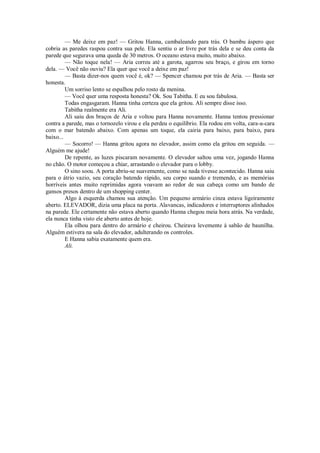 — Me deixe em paz! — Gritou Hanna, cambaleando para trás. O bambu áspero que
cobria as paredes raspou contra sua pele. Ela sentiu o ar livre por trás dela e se deu conta da
parede que segurava uma queda de 30 metros. O oceano estava muito, muito abaixo.
— Não toque nela! — Aria correu até a garota, agarrou seu braço, e girou em torno
dela. — Você não ouviu? Ela quer que você a deixe em paz!
— Basta dizer-nos quem você é, ok? — Spencer chamou por trás de Aria. — Basta ser
honesta.
Um sorriso lento se espalhou pelo rosto da menina.
— Você quer uma resposta honesta? Ok. Sou Tabitha. E eu sou fabulosa.
Todas engasgaram. Hanna tinha certeza que ela gritou. Ali sempre disse isso.
Tabitha realmente era Ali.
Ali saiu dos braços de Aria e voltou para Hanna novamente. Hanna tentou pressionar
contra a parede, mas o tornozelo virou e ela perdeu o equilíbrio. Ela rodou em volta, cara-a-cara
com o mar batendo abaixo. Com apenas um toque, ela cairia para baixo, para baixo, para
baixo...
— Socorro! — Hanna gritou agora no elevador, assim como ela gritou em seguida. —
Alguém me ajude!
De repente, as luzes piscaram novamente. O elevador saltou uma vez, jogando Hanna
no chão. O motor começou a chiar, arrastando o elevador para o lobby.
O sino soou. A porta abriu-se suavemente, como se nada tivesse acontecido. Hanna saiu
para o átrio vazio, seu coração batendo rápido, seu corpo suando e tremendo, e as memórias
horríveis antes muito reprimidas agora voavam ao redor de sua cabeça como um bando de
gansos presos dentro de um shopping center.
Algo à esquerda chamou sua atenção. Um pequeno armário cinza estava ligeiramente
aberto. ELEVADOR, dizia uma placa na porta. Alavancas, indicadores e interruptores alinhados
na parede. Ele certamente não estava aberto quando Hanna chegou meia hora atrás. Na verdade,
ela nunca tinha visto ele aberto antes de hoje.
Ela olhou para dentro do armário e cheirou. Cheirava levemente à sabão de baunilha.
Alguém estivera na sala do elevador, adulterando os controles.
E Hanna sabia exatamente quem era.
Ali.

 