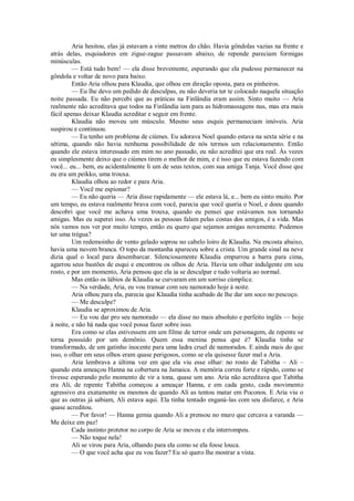 Aria hesitou, elas já estavam a vinte metros do chão. Havia gôndolas vazias na frente e
atrás delas, esquiadores em zigue-zague passavam abaixo, de repende pareciam formigas
minúsculas.
— Está tudo bem! — ela disse brevemente, esperando que ela pudesse permanecer na
gôndola e voltar de novo para baixo.
Então Aria olhou para Klaudia, que olhou em direção oposta, para os pinheiros.
— Eu lhe devo um pedido de desculpas, eu não deveria ter te colocado naquela situação
noite passada. Eu não percebi que as práticas na Finlândia eram assim. Sinto muito — Aria
realmente não acreditava que todos na Finlândia iam para as hidromassagens nus, mas era mais
fácil apenas deixar Klaudia acreditar e seguir em frente.
Klaudia não moveu um músculo. Mesmo seus esquis permaneciam imóveis. Aria
suspirou e continuou.
— Eu tenho um problema de ciúmes. Eu adorava Noel quando estava na sexta série e na
sétima, quando não havia nenhuma possibilidade de nós termos um relacionamento. Então
quando ele estava interessado em mim no ano passado, eu não acreditei que era real. Às vezes
eu simplesmente deixo que o ciúmes tirem o melhor de mim, e é isso que eu estava fazendo com
você... eu... bem, eu acidentalmente li um de seus textos, com sua amiga Tanja. Você disse que
eu era um peikko, uma trouxa.
Klaudia olhou ao redor e para Aria.
— Você me espionar?
— Eu não queria — Aria disse rapidamente — ele estava lá, e... bem eu sinto muito. Por
um tempo, eu estava realmente brava com você, parecia que você queria o Noel, e doeu quando
descobri que você me achava uma trouxa, quando eu pensei que estávamos nos tornando
amigas. Mas eu superei isso. Às vezes as pessoas falam pelas costas dos amigos, é a vida. Mas
nós vamos nos ver por muito tempo, então eu quero que sejamos amigas novamente. Podemos
ter uma trégua?
Um redemoinho de vento gelado soprou no cabelo loiro de Klaudia. Na encosta abaixo,
havia uma nuvem branca. O topo da montanha apareceu sobre a crista. Um grande sinal na neve
dizia qual o local para desembarcar. Silenciosamente Klaudia empurrou a barra para cima,
agarrou seus bastões de esqui e encontrou os olhos de Aria. Havia um olhar indulgente em seu
rosto, e por um momento, Aria pensou que ela ia se desculpar e tudo voltaria ao normal.
Mas então os lábios de Klaudia se curvaram em um sorriso cúmplice.
— Na verdade, Aria, eu vou transar com seu namorado hoje à noite.
Aria olhou para ela, parecia que Klaudia tinha acabado de lhe dar um soco no pescoço.
— Me desculpe?
Klaudia se aproximou de Aria.
— Eu vou dar pro seu namorado — ela disse no mais absoluto e perfeito inglês — hoje
à noite, e não há nada que você possa fazer sobre isso.
Era como se elas estivessem em um filme de terror onde um personagem, de repente se
torna possuído por um demônio. Quem essa menina pensa que é? Klaudia tinha se
transformado, de um gatinho inocente para uma ladra cruel de namorados. E ainda mais do que
isso, o olhar em seus olhos eram quase perigosos, como se ela quisesse fazer mal a Aria.
Aria lembrava a última vez em que ela viu esse olhar: no rosto de Tabitha – Ali –
quando esta ameaçou Hanna na cobertura na Jamaica. A memória correu forte e rápido, como se
tivesse esperando pelo momento de vir a tona, quase um ano. Aria não acreditava que Tabitha
era Ali, de repente Tabitha começou a ameaçar Hanna, e em cada gesto, cada movimento
agressivo era exatamente os mesmos de quando Ali as tentou matar em Poconos. E Aria viu o
que as outras já sabiam, Ali estava aqui. Ela tinha tentado enganá-las com seu disfarce, e Aria
quase acreditou.
— Por favor! — Hanna gemia quando Ali a prensou no muro que cercava a varanda —
Me deixe em paz!
Cada instinto protetor no corpo de Aria se moveu e ela interrompeu.
— Não toque nela!
Ali se virou para Aria, olhando para ela como se ela fosse louca.
— O que você acha que eu vou fazer? Eu só quero lhe mostrar a vista.

 