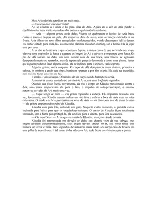 Mas Aria não iria acreditar em mais nada.
— Eu sei o que você quer fazer!
Ali se afastou de Hanna e foi para cima de Aria. Agora era a vez de Aria perder o
equilíbrio e ter uma visão aterradora das ondas se quebrando lá embaixo.
— Aria — alguém gritou atrás delas. Vidros se quebraram, o joelho de Aria bateu
contra o muro e raspou sua pele, Ali empurrou Aria de novo, com os braços esticados à sua
frente. Aria olhou em seus olhos arregalados e enlouquecidos, vendo claramente Ali lá dentro.
Ela tinha voltado para matá-las, assim como ela tinha matado Courtney, Ian e Jenna. Ela ia jogar
uma por uma.
Aria não se lembrava o que aconteceu depois, a única coisa de que se lembrava, é que
ela teve uma explosão de força e agarrou os braços de Ali a girou e a empurrou com força. Os
pés de Ali saíram do chão, um som natural saiu de sua boca, seus braços se agitavam
desesperadamente ao seu redor, mas de repente ela parecia desossada e como uma pluma. Antes
que alguém pudesse fazer alguma coisa, ela se inclinou para o espaço, vazio e preto.
Alguém gritou, outra suspirou. O corpo de Ali desaparecia muro abaixo, primeiro a
cabeça, os ombros e então seu tórax, bumbum e pernas e por fim os pés. Ela caiu na escuridão,
nem mesmo fazer um som ela fez.
E então... veio o baque. O barulho de um corpo sólido batendo na areia.
A memória passou zunindo no cérebro de Aria, em uma fração de segundos.
Quando sua visão focou, novamente, ela viu o corpo de Klaudia pressionado contra o
dela, suas mãos empurravam ela para o lado, o impulso de auto-preservação, o mesmo,
percorreu as veias de Aria mais uma vez.
— Fique longe de mim — ela gritou erguendo a cabeça. Ela empurrou Klaudia uma
vez, levemente, mas Klaudia apenas soltou um riso feio e cobriu a boca de Aria com as mãos
enluvadas. O medo e a fúria percorriam as veias de Aria — eu disse para sair de cima de mim
— ela gritou empurrando o peito de Klaudia.
Klaudia caiu para trás, soltando um grito. Naquele exato momento, a gôndola estava
inclinada para baixo para que os esquiadores saíssem. O corpo de Klaudia ficou totalmente
inclinado, sem a barra para protegê-la, ela deslizou para a direita, para fora da cadeira.
— Oh meu Deus! — Aria agarrou a mão de Klaudia, mas já era tarde demais.
Klaudia foi arremessada em direção ao chão, seu chapéu voou da sua cabeça, seus
braços giraram descontroladamente, seus esquis davam chutes no ar, seu rosto tinha uma
mistura de terror e fúria. Três segundos devastadores mais tarde, seu corpo caiu de bruços em
uma pilha de neve fresca. E tal como tinha sido com Ali, tudo ficou em silêncio após a queda.

 