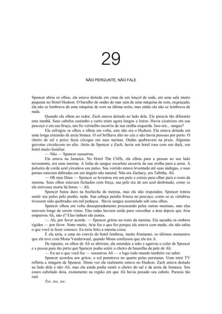 29
NÃO PERGUNTE, NÃO FALE

Spencer abriu os olhos, ela estava deitada em cima de um lençol de seda, em uma sala muito
pequena no Hotel Hudson. O barulho de ondas do mar saía de uma máquina de som, engraçado,
ela não se lembrava de uma máquina de som na última noite, mas então ela não se lembrava de
nada.
Quando ela olhou ao redor, Zach estava deitado ao lado dela. Ele parecia tão diferente
esta manhã. Seus cabelos castanho e curto eram agora longos e loiros. Havia cicatrizes em seu
pescoço e em seu braço, um fio vermelho escorria de sua orelha esquerda. Isso era... sangue?
Ela esfregou os olhos e olhou em volta, este não era o Hudson. Ela estava deitada em
uma longa extensão de areia branca. O sol brilhava alto no céu e não havia pessoas por perto. O
cheiro de sal e peixe fazia cócegas em suas narinas. Ondas quebravam na praia. Algumas
gaivotas circulavam no alto. Atrás de Spencer e Zach, havia um hotel rosa com um deck, um
hotel muito familiar.
— Não — Spencer sussurrou.
Ela estava na Jamaica. No Hotel The Cliffs, ela olhou para a pessoa ao seu lado
novamente, era uma menina. A linha de sangue escarlate escorria de sua orelha para a areia. A
pulseira de corda azul circulava seu pulso. Seu vestido estava levantado até suas nádegas, e suas
pernas estavam dobradas em um ângulo não natural. Não era Zachary, era Tabitha, Ali.
— Oh meu Deus — Spencer se levantou em um pulo e correu para olhar para o rosto da
menina. Seus olhos estavam fechados com força, sua pele era de um azul desbotado, como se
ela estivesse morta há horas — Ali.
Spencer bateu duro na bochecha da menina, mas ela não respondeu. Spencer tentou
sentir seu pulso pelo punho, nada. Sua cabeça pendia frouxa no pescoço, como se as vértebras
tivessem sido quebradas em mil pedaços. Havia sangue acumulado sob seus olhos.
Spencer olhou em volta desesperadamente procurando pelas outras meninas, mas elas
estavam longe de serem vistas. Elas todas haviam saído para vasculhar a área depois que Aria
empurrou Ali, não é? Elas tinham ido juntas.
— Ali, por favor acorde. — Spencer gritou no rosto da menina. Ela sacudiu os ombros
rígidos — por favor. Sinto muito, Aria fez o que fez porque ela estava com medo, ela não sabia
o que você ia fazer conosco. Eu teria feito a mesma coisa.
E ela teria, a cena no convés do hotel lembrou, muito friamente, os últimos momentos
que ela teve com Mona Vanderwaal, quando Mona confessou que ela era A.
De repente, os olhos de Ali se abriram, ela estendeu a mão e agarrou o colar de Spencer
e a puxou para tão perto que Spencer podia sentir o cheiro de baunilha da pele de Ali.
— Eu sei o que você fez — sussurrou Ali — e logo todo mundo também vai saber.
Spencer acordou aos gritos, o sol penetrava no quarto pelas persianas. Uma mini TV
refletiu a imagem de Spencer. Desta vez ela realmente estava no Hudson. Zach estava deitado
ao lado dela e não Ali, mas ela ainda podia sentir o cheiro do sal e da areia da Jamaica. Seu
couro cabeludo doía, exatamente na região em que Ali havia puxado seu cabelo. Parecia tão
real.
Toc, toc, toc.

 