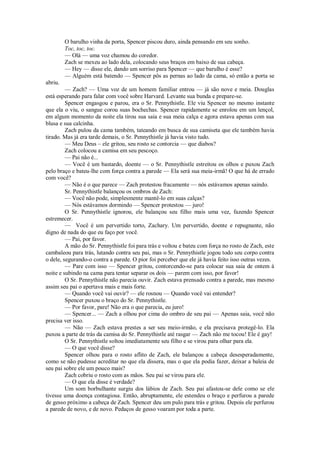 O barulho vinha da porta, Spencer piscou duro, ainda pensando em seu sonho.
Toc, toc, toc.
— Olá — uma voz chamou do coredor.
Zach se mexeu ao lado dela, colocando seus braços em baixo de sua cabeça.
— Hey — disse ele, dando um sorriso para Spencer — que barulho é esse?
— Alguém está batendo — Spencer pôs as pernas ao lado da cama, só então a porta se
abriu.
— Zach? — Uma voz de um homem familiar entrou — já são nove e meia. Douglas
está esperando para falar com você sobre Harvard. Levante sua bunda e prepare-se.
Spencer engasgou e parou, era o Sr. Pennythistle. Ele viu Spencer no mesmo instante
que ela o viu, o sangue corou suas bochechas. Spencer rapidamente se enrolou em um lençol,
em algum momento da noite ela tirou sua saia e sua meia calça e agora estava apenas com sua
blusa e sua calcinha.
Zach pulou da cama também, tateando em busca de sua camiseta que ele também havia
tirado. Mas já era tarde demais, o Sr. Pennythistle já havia visto tudo.
— Meu Deus – ele gritou, seu rosto se contorcia — que diabos?
Zach colocou a camisa em seu pescoço.
— Pai não é...
— Você é um bastardo, doente — o Sr. Pennythistle estreitou os olhos e puxou Zach
pelo braço e bateu-lhe com força contra a parede — Ela será sua meia-irmã! O que há de errado
com você?
— Não é o que parece — Zach protestou fracamente — nós estávamos apenas saindo.
Sr. Pennythistle balançou os ombros de Zach:
— Você não pode, simplesmente mantê-lo em suas calças?
— Nós estávamos dormindo — Spencer protestou — juro!
O Sr. Pennythistle ignorou, ele balançou seu filho mais uma vez, fazendo Spencer
estremecer.
— Você é um pervertido torto, Zachary. Um pervertido, doente e repugnante, não
digno de nada do que eu faço por você.
— Pai, por favor.
A mão do Sr. Pennythistle foi para trás e voltou e bateu com força no rosto de Zach, este
cambaleou para trás, lutando contra seu pai, mas o Sr. Pennythistle jogou todo seu corpo contra
o dele, segurando-o contra a parede. O pior foi perceber que ele já havia feito isso outras vezes.
— Pare com isso — Spencer gritou, contorcendo-se para colocar sua saia de ontem à
noite e subindo na cama para tentar separar os dois — parem com isso, por favor!
O Sr. Pennythistle não parecia ouvir. Zach estava prensado contra a parede, mas mesmo
assim seu pai o apertava mais e mais forte.
— Quando você vai ouvir? — ele rosnou — Quando você vai entender?
Spencer puxou o braço do Sr. Pennythistle.
— Por favor, pare! Não era o que parecia, eu juro!
— Spencer... — Zach a olhou por cima do ombro de seu pai — Apenas saia, você não
precisa ver isso.
— Não — Zach estava prestes a ser seu meio-irmão, e ela precisava protegê-lo. Ela
puxou a parte de trás da camisa do Sr. Pennythistle até rasgar — Zach não me tocou! Ele é gay!
O Sr. Pennythistle soltou imediatamente seu filho e se virou para olhar para ela.
— O que você disse?
Spencer olhou para o rosto aflito de Zach, ele balançou a cabeça desesperadamente,
como se não pudesse acreditar no que ela dissera, mas o que ela podia fazer, deixar a baleia de
seu pai sobre ele um pouco mais?
Zach cobriu o rosto com as mãos. Seu pai se virou para ele.
— O que ela disse é verdade?
Um som borbulhante surgiu dos lábios de Zach. Seu pai afastou-se dele como se ele
tivesse uma doença contagiosa. Então, abruptamente, ele estendeu o braço e perfurou a parede
de gesso próximo a cabeça de Zach. Spencer deu um pulo para trás e gritou. Depois ele perfurou
a parede de novo, e de novo. Pedaços de gesso voaram por toda a parte.

 