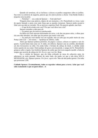 Quando ele terminou, ele se inclinou e colocou os punhos sangrentos sobre os joelhos.
Seu rosto se contorcia de angustia, parecia que ele estava prestes a chorar. Uma batida tímida e
pequena soou na porta.
— Nicholas? — era a mãe de Spencer — Está tudo bem?
Ninguém disse uma palavra, depois de um momento, o Sr. Pennythistle se virou e saiu
do quarto batendo a porta com tanta força que as paredes tremeram. Spencer podia escutá-lo
falar com sua mãe no corredor. Ela se atreveu a espreitar Zach. Ele parecia agitado, mas bem.
— O que há de errado com você? Por que você disse isso a ele?
Spencer estendeu a mão para ele.
— Eu pensei que ele estava te machucando.
Os lábios de Zach estavam deformados de raiva, e ele deu um passo atrás, e olhou para
ela com ódio absoluto, um olhar que ela pensou que nunca veria nele.
— Eu pedi pra você manter isso em segredo, mas eu acho que era pedir muito de uma
Pretty Little Liar — ele rosnou — Apodreça no inferno, vadia.
Antes que Spencer pudesse protestar, ele pegou o casaco, colocou os sapatos e saiu do
quarto. A porta bateu mais uma vez. E então, em silêncio, Spencer caiu no colchão, derrubando
um dos travesseiros no chão. Ele ainda tinha o formato da cabeça de Zach, o colchão ainda
estava quente de seu corpo. Outro pedaço de gesso caiu da parede, o sangue do Sr. Pennythistle
gotejava sobre o tapete. Isso lembrou Spencer do sonho que ela tivera naquela manhã: a linha de
sangue que escorria da cabeça de Ali. Eu sei o que você fez. Beep.
Era o celular de Spencer, que ela tinha colocado na mesa de cabeceira antes de
adormecer na noite passada. Mesmo do outro lado, ela podia ver que a tela dizia NOVA
MENSAGEM, não, Spencer pensou. Por favor, agora não. Mas ela não podia ignorar. Ela tinha
que pressionar LER.
Cuidado Spencer. Eventualmente, todos os segredos voltam para a terra. Acho que você
sabe exatamente o que eu quero dizer. –A

 