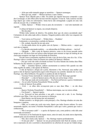 — Acho que estão tentando apagar as memórias — Spencer resmungou.
— Bem que seja, saúde! — Melissa inclinou o copo e bebeu.
Spencer ficou olhando para o chão. Era doido que alguém houvesse comprado a casa
dos Cavanaugh, os dois filhos deles haviam morrido enquanto viviam lá. Toby cometeu suicídio
logo depois que voltou do reformatório. Jenna havia sido estrangulada e jogada em uma vala
atrás da casa por Ali, a verdadeira Ali.
— Então, Spencer — Wilden virou-se para ela novamente — você está mantendo um
segredo.
A cabeça de Spencer se ergueu, seu coração disparou.
— Me desculpa?
Wilden tinha instinto de detetive. Ele poderia dizer que ela estava escondendo algo?
Certamente ele não sabia nada sobre a Jamaica. Ninguém poderia saber sobre isso enquanto ela
vivesse.
— Você entrou em Princeton! — Wilden falou — Parabéns!
Lentamente o ar preencheu o pulmão de Spencer.
— Oh, verdade, descobri há um mês atrás.
— Eu não podia deixar de me gabar com ele Spence — Melissa sorriu — espero que
você não se importe.
— E a decisão antecipada também — as sobrancelhas de Wilden subiram — incrível!
— Obrigada. — Mas a pele de Spencer pinicava, como se ela tivesse passado muito
tempo no sol. Ela havia feito um esforço sobre-humano para retornar ao topo do ranking de sua
classe para assegurar seu lugar na Universidade de Princeton.
Ela não estava exatamente orgulhosa de tudo o que ela havia feito, mas ela o fez. A Sra.
Hastings voltou a cozinha e bateu levemente nos ombros de Spencer e Melissa.
— Por que vocês não estão circulando na festa? Eu estou falando das minhas duas filhas
brilhantes faz dez minutos e as quero mostrar.
— Mãe — lamentou Spencer, embora secretamente se sentisse feliz quando sua mãe
tinha orgulho de ambas, e não apenas de Melissa.
A mãe de Spencer a dirigiu até a porta, felizmente a Sra. Norwood, uma mulher com
quem a mãe de Spencer regularmente jogava tênis bloqueou seu caminho. Quando ela viu a Sra.
Hastings, seus olhos brilharam. Ela agarrou os punhos da mãe de Spencer.
— Veronica! Estou morrendo de vontade de falar com você! Bom jogo querida!
— Desculpe? — a mãe de Spencer parou e lhe deu um sorriso largo e falso.
— Não finja que nada está acontecendo! — Sra.Norwood baixou o queixo timidamente
e piscou — Eu sei sobre Nicholas Pennythistle! Ótima escolha!
A mãe de Spencer ficou pálida.
— O-oh — os olhos dela esvoaçavam para as suas duas filhas — eu não disse
exatamente.
— Quem é Nicholas Pennythistle? — Melissa interrompeu, sua voz estava afiada.
— Um ficante? — Spencer repetiu.
A sra. Norwood na hora percebeu a sua gafe e recuou até a sala. A sra. Hastings
enfrentou suas filhas. Uma veia em seu pescoço se destacou.
— Hum Darren, nos dá licença por um momento?
Wilden assentiu e se dirigiu para a sala principal, a Sra. Hastings afundou em uma das
banquetas e suspirou.
— Olha, eu ia contar pra vocês esta noite, depois que todos fossem embora. Eu estou
namorando alguém, seu nome é Nicholas Pennythistle e acho que é sério, gostaria que vocês o
conhecessem.
— Não é um pouco cedo? — o queixo de Spencer caiu, como poderia a mãe dela estar
namorando novamente?
O divórcio só foi finalizado há alguns meses, antes do natal, ela ainda estava deprimida,
andando pela casa de moletom de chinelos.
— Não, não é muito cedo, Spencer — Sra. Hastings respirou profundamente.
— O meu pai sabe? — Spencer via seu pai praticamente todo final de semana, os dois
iam a exposições de arte e assistiam a documentários na cobertura de seu pai na Cidade antiga.

 