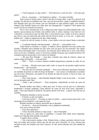 — Vocês brigaram, ou algo assim? — Noel observou o rosto de Aria — Ela meio que,
pulou?
— Ela só... escorregou — Aria balançou a cabeça — Foi muito estranho.
Noel cruzou os braços sobre o peito e deu-lhe um longo olhar, o que fez a pele de Aria
arrepiar. Ele não havia acreditado nela, mas o que ela deveria fazer, contar a verdadeira história?
Que Klaudia disse que iria transar com seu namorado no mais perfeito inglês, sem nenhum
sotaque? Que Klaudia lançou um olhar para ela enlouquecido e vingativo? Noel apenas iria
acusar Aria de ser ciumenta novamente.
Ela se virou, temendo que se ela o olhasse por mais tempo iria acabar falando tudo e não
apenas o que aconteceu no elevador, mas também sobre A, sobre a Jamaica. Com tudo isso veio
a memória, a coisa horrível que ela tinha feito, a coisa horrível que A sabia. E de novo, pensou
que talvez o que ela tinha feito não tenha sido tão horrível assim, se A era Ali – e quem mais
poderia ser? – então ao empurrá-la ela não a tinha matado.
A porta da sala de exames se abriu, e uma médica com um casaco branco amarelado
surgiu.
— A senhorita Huusko está descansando — disse ela — vocês podem vê-la.
Todo mundo se levantou e a seguiu. A médica a havia separado com uma cortina rosa
listrada, e Klaudia estava deitada em uma cama com um gesso em seu tornozelo. Seu cabelo
loiro estava derramado sobre o travesseiro, sua camisola estava aberta até os seios. Seus lábios
eram cor de rosa e brilhante, como se ela tivesse acabado de passar uma camada de batom. Ela
conseguia parecer pronta para o sexo mesmo no hospital.
— Oh meu Deus Klaudia — Aria disse, sentindo uma onda de remorso, apesar do
aspecto alegre de Klaudia — você está bem?
— Dói? — Noel e os outros meninos também perguntaram, parando ao redor de sua
cama.
— Eu bem — Klaudia sorriu para todos, todos os traços de seu perfeito inglês haviam
desaparecido — dói um pouco.
— Ela está com um tornozelo quebrado — disse uma enfermeira apressada colocando
um medidor de pressão ao redor do braço de Klaudia — isso é pouco considerando ao acidente
que ela sofreu, felizmente, sua queda foi em direção do topo da encosta, se fosse no meio, ela
estaria em apuros.
— Sim é uma loucura — disse Klaudia fingindo limpar o suor de sua testa — eu nunca
cair do elevador antes! Ops!
— Então o que aconteceu? — Noel perguntou, empoleirado na beira da cama de
Klaudia.
Klaudia lambeu seus lábios e olhou para Aria. O único som da sala era a enfermeira
bombeando a pressão sanguínea. Cada músculo do corpo de Aria ficou tenso, esperando o
golpe. Claro que Klaudia ia delatá-la. Ela queria dormir com Noel – e queria Aria fora de seu
caminho.
Finalmente, Klaudia se mexeu na cama.
— É borrão, eu não me lembro.
— Você tem certeza? — Noel pôs as mãos no joelho — parece loucura para mim, você
escorregar de um teleférico, você esquia faz anos.
Klaudia encolheu os ombros, parecendo que ia desmaiar.
— Eu não sei — disse ela fracamente, com as pálpebras tremulando.
Eric socou o braço de Noel.
— Cara, não a pressione.
— Talvez ela tenha amnésia ou algo assim — disse Christopher.
Aria se apoiou na cama para se equilibrar, o coração dela ainda estava disparado.
Poderia ser? Klaudia tinha perdido a memória?
A médica abriu a cortina.
— Não a pressionem, porque a Srta. Huusko bateu a cabeça, queremos observá-la por
mais um tempo para termos certeza que ela não tem uma concussão. Se tiver, teremos que
transferi-la para um hospital com mais recursos. Se não, provavelmente terá alta amanhã de
manhã.

 